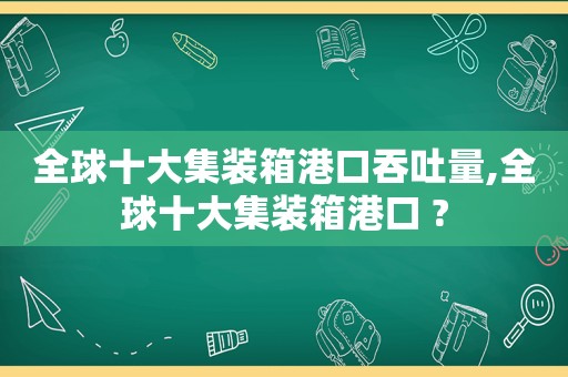 全球十大集装箱港口吞吐量,全球十大集装箱港口 ?