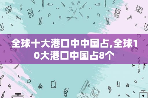 全球十大港口中中国占,全球10大港口中国占8个