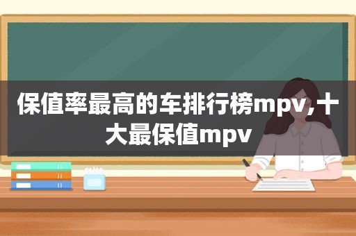 保值率最高的车排行榜mpv,十大最保值mpv