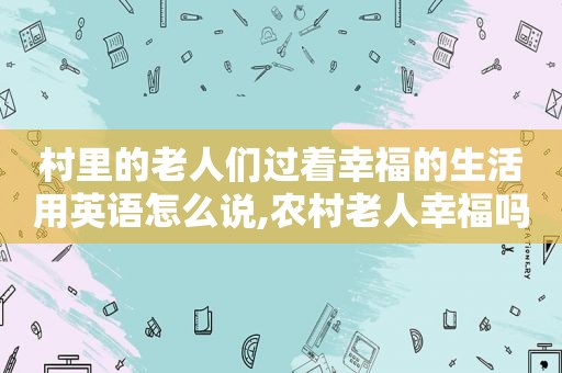 村里的老人们过着幸福的生活用英语怎么说,农村老人幸福吗