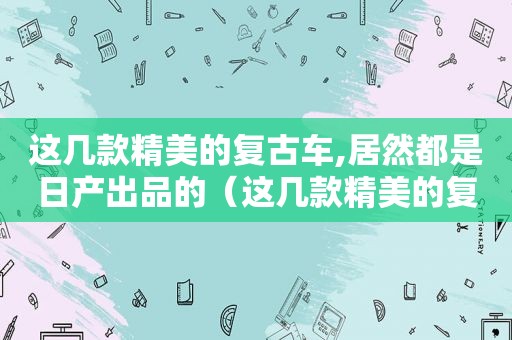 这几款精美的复古车,居然都是日产出品的（这几款精美的复古车,居然都是日产出品车）