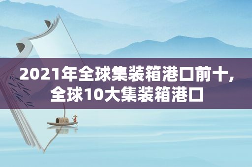 2021年全球集装箱港口前十,全球10大集装箱港口