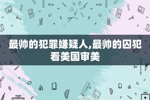 最帅的犯罪嫌疑人,最帅的囚犯看美国审美