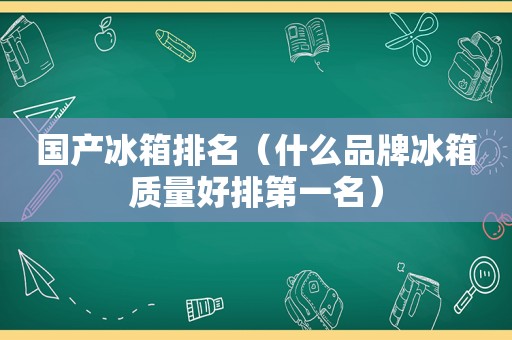 国产冰箱排名（什么品牌冰箱质量好排第一名）