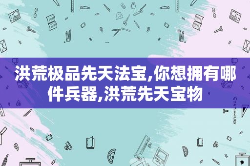 洪荒极品先天法宝,你想拥有哪件兵器,洪荒先天宝物