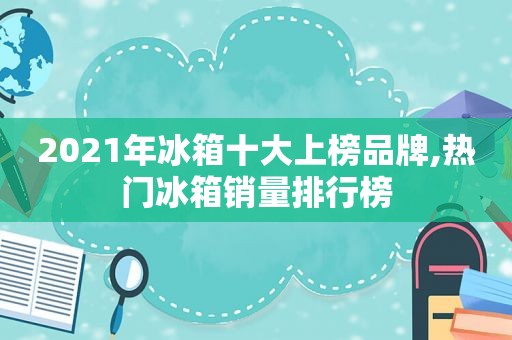 2021年冰箱十大上榜品牌,热门冰箱销量排行榜