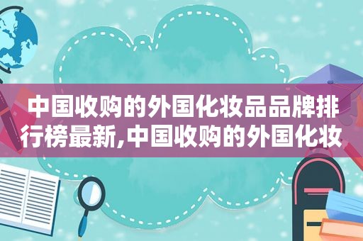 中国收购的外国化妆品品牌排行榜最新,中国收购的外国化妆品品牌排行榜有哪些