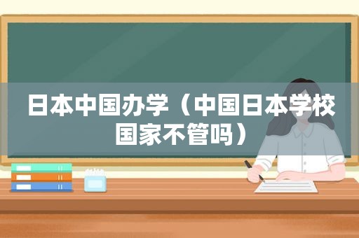 日本中国办学（中国日本学校国家不管吗）