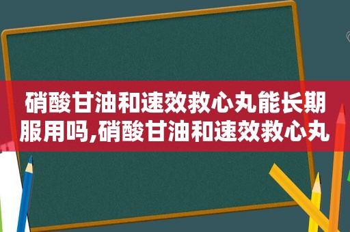 硝酸甘油和速效救心丸能长期服用吗,硝酸甘油和速效救心丸哪个急救效果好