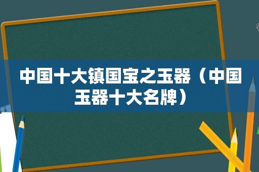 中国十大镇国宝之玉器（中国玉器十大名牌）