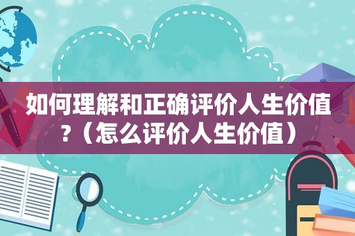 如何理解和正确评价人生价值?（怎么评价人生价值）