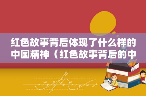 红色故事背后体现了什么样的中国精神（红色故事背后的中国精神有哪些）