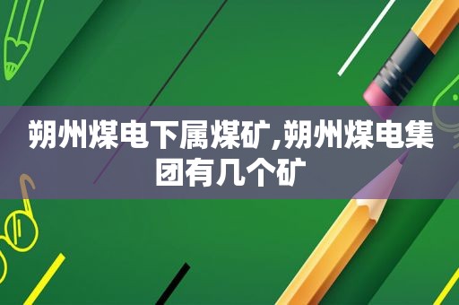 朔州煤电下属煤矿,朔州煤电集团有几个矿  第1张