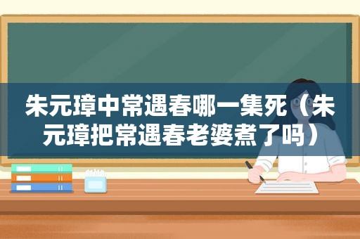 朱元璋中常遇春哪一集死（朱元璋把常遇春老婆煮了吗）