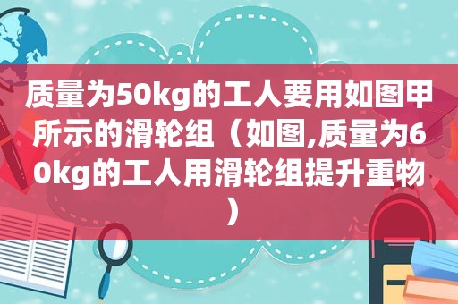 质量为50kg的工人要用如图甲所示的滑轮组（如图,质量为60kg的工人用滑轮组提升重物）