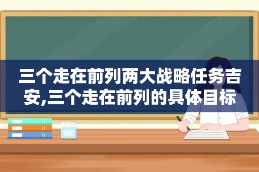 三个走在前列两大战略任务吉安,三个走在前列的具体目标