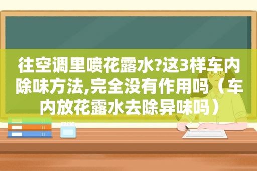 往空调里喷花露水?这3样车内除味方法,完全没有作用吗（车内放花露水去除异味吗）