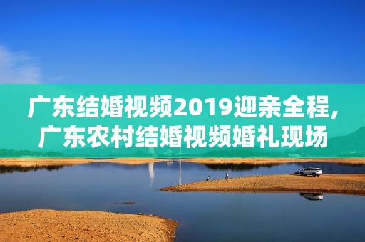 广东结婚视频2019迎亲全程,广东农村结婚视频婚礼现场