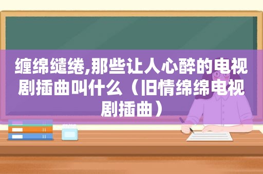 缠绵缱绻,那些让人心醉的电视剧插曲叫什么（旧情绵绵电视剧插曲）