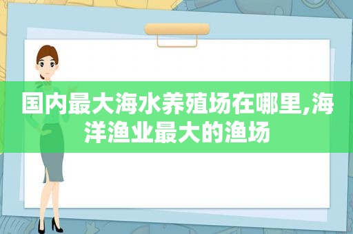 国内最大海水养殖场在哪里,海洋渔业最大的渔场