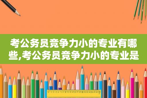 考公务员竞争力小的专业有哪些,考公务员竞争力小的专业是什么  第1张