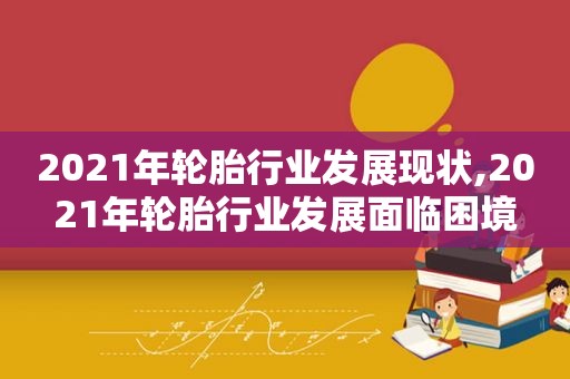 2021年轮胎行业发展现状,2021年轮胎行业发展面临困境