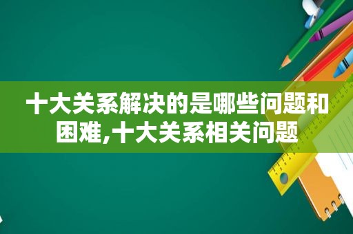 十大关系解决的是哪些问题和困难,十大关系相关问题