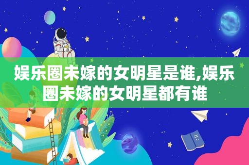 娱乐圈未嫁的女明星是谁,娱乐圈未嫁的女明星都有谁