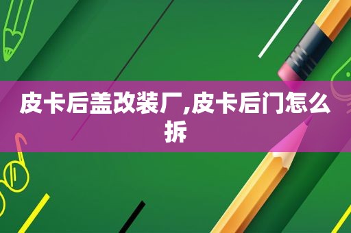 皮卡后盖改装厂,皮卡后门怎么拆