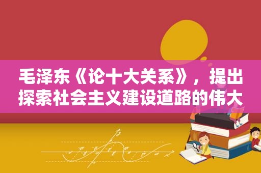  *** 《论十大关系》，提出探索社会主义建设道路的伟大任务