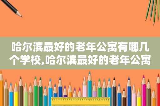 哈尔滨最好的老年公寓有哪几个学校,哈尔滨最好的老年公寓在哪里