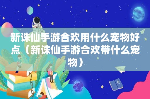 新诛仙手游合欢用什么宠物好点（新诛仙手游合欢带什么宠物）