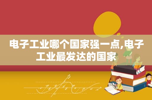 电子工业哪个国家强一点,电子工业最发达的国家