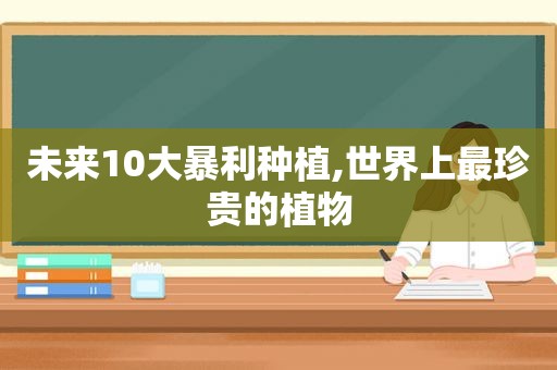 未来10大暴利种植,世界上最珍贵的植物