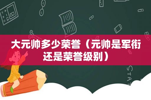 大元帅多少荣誉（元帅是军衔还是荣誉级别）