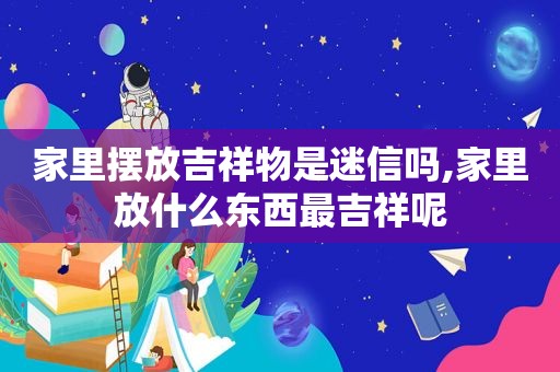 家里摆放吉祥物是迷信吗,家里放什么东西最吉祥呢