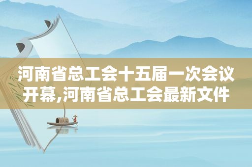 河南省总工会十五届一次会议开幕,河南省总工会最新文件