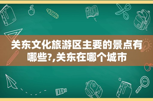 关东文化旅游区主要的景点有哪些?,关东在哪个城市