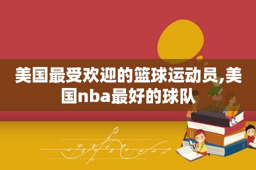 美国最受欢迎的篮球运动员,美国nba最好的球队