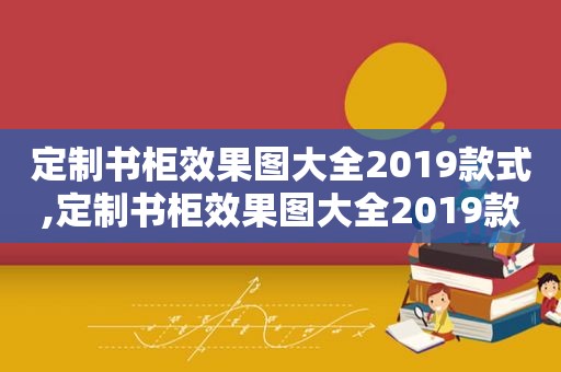 定制书柜效果图大全2019款式,定制书柜效果图大全2019款价格