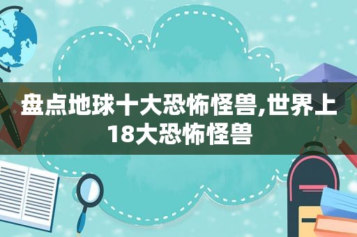 盘点地球十大恐怖怪兽,世界上18大恐怖怪兽