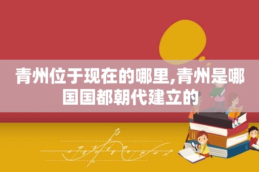 青州位于现在的哪里,青州是哪国国都朝代建立的