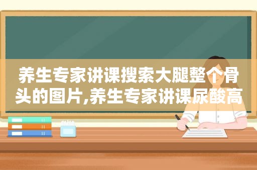 养生专家讲课搜索大腿整个骨头的图片,养生专家讲课尿酸高焦是什么症状希望有视频