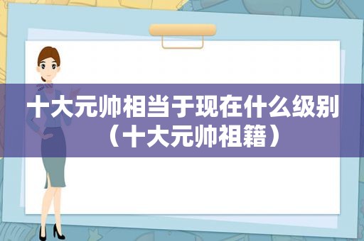 十大元帅相当于现在什么级别（十大元帅祖籍）