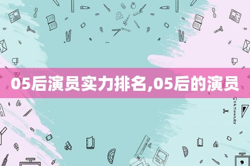 05后演员实力排名,05后的演员  第1张