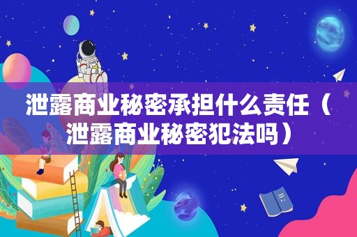 泄露商业秘密承担什么责任（泄露商业秘密犯法吗）