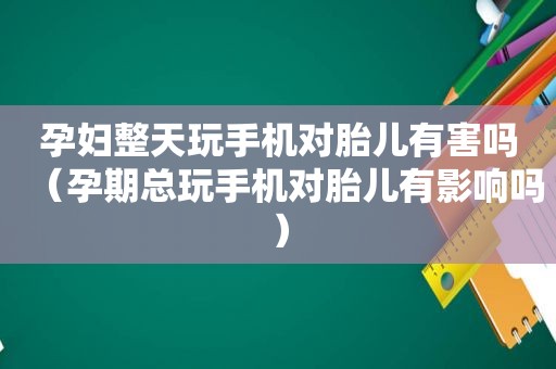 孕妇整天玩手机对胎儿有害吗（孕期总玩手机对胎儿有影响吗）