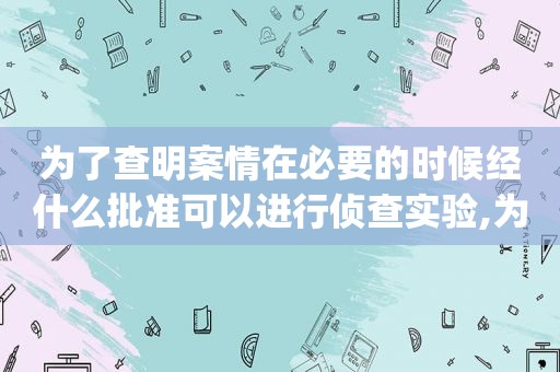 为了查明案情在必要的时候经什么批准可以进行侦查实验,为了查明案情,在必要的时候,经公安局长批准,可以()