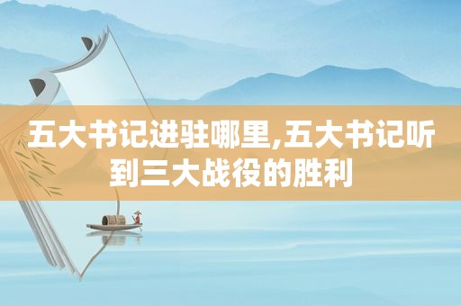 五大书记进驻哪里,五大书记听到三大战役的胜利