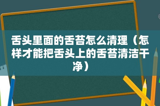 舌头里面的舌苔怎么清理（怎样才能把舌头上的舌苔清洁干净）